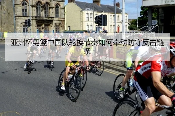 亚洲杯男篮中国队轮换节奏如何牵动防守反击链条
