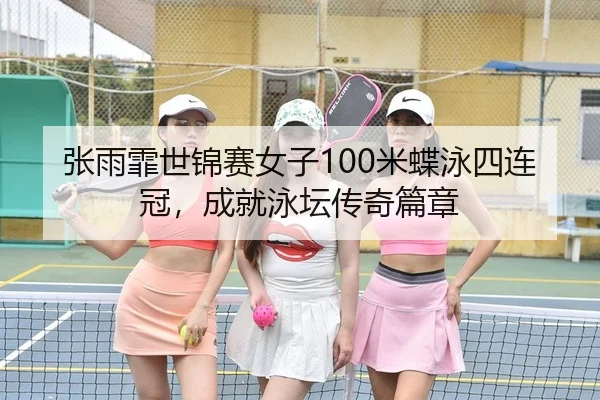 张雨霏世锦赛女子100米蝶泳四连冠，成就泳坛传奇篇章